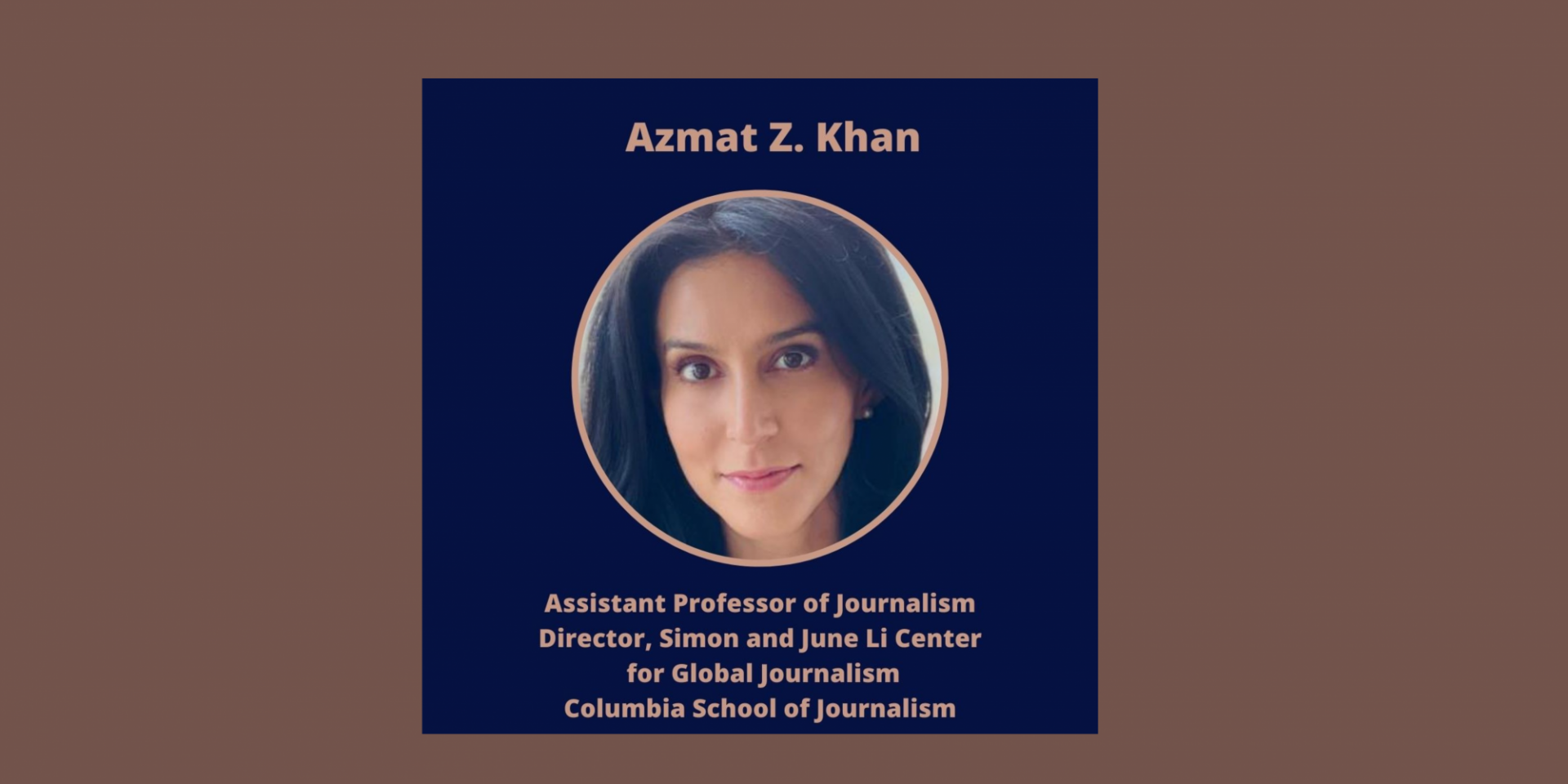 Azmat Z. Khan 
Columbia University
Patti Cadby Birch Assistant Professor of Journalism and Director, Simon and June Li Center for Global Journalism
