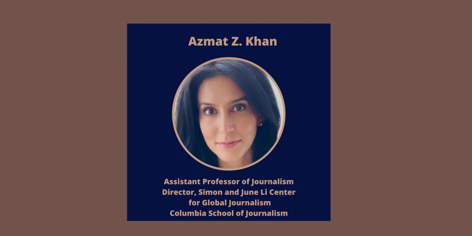 Azmat Z. Khan Columbia University Patti Cadby Birch Assistant Professor of Journalism and Director, Simon and June Li Center for Global Journalism Azmat Z. Khan
Columbia University
Patti Cadby Birch Assistant Professor of Journalism and Director, Simon and June Li Center for Global Journalism