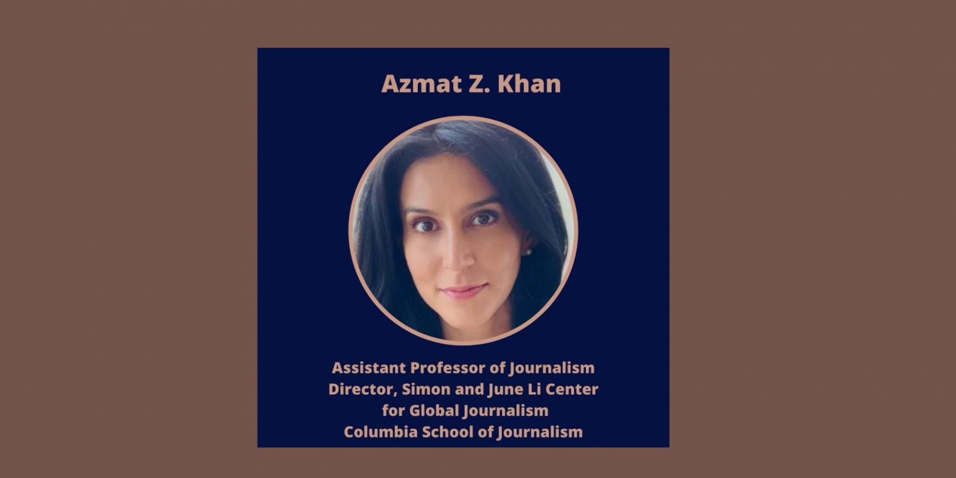 Azmat Z. Khan 
Columbia University
Patti Cadby Birch Assistant Professor of Journalism and Director, Simon and June Li Center for Global Journalism
