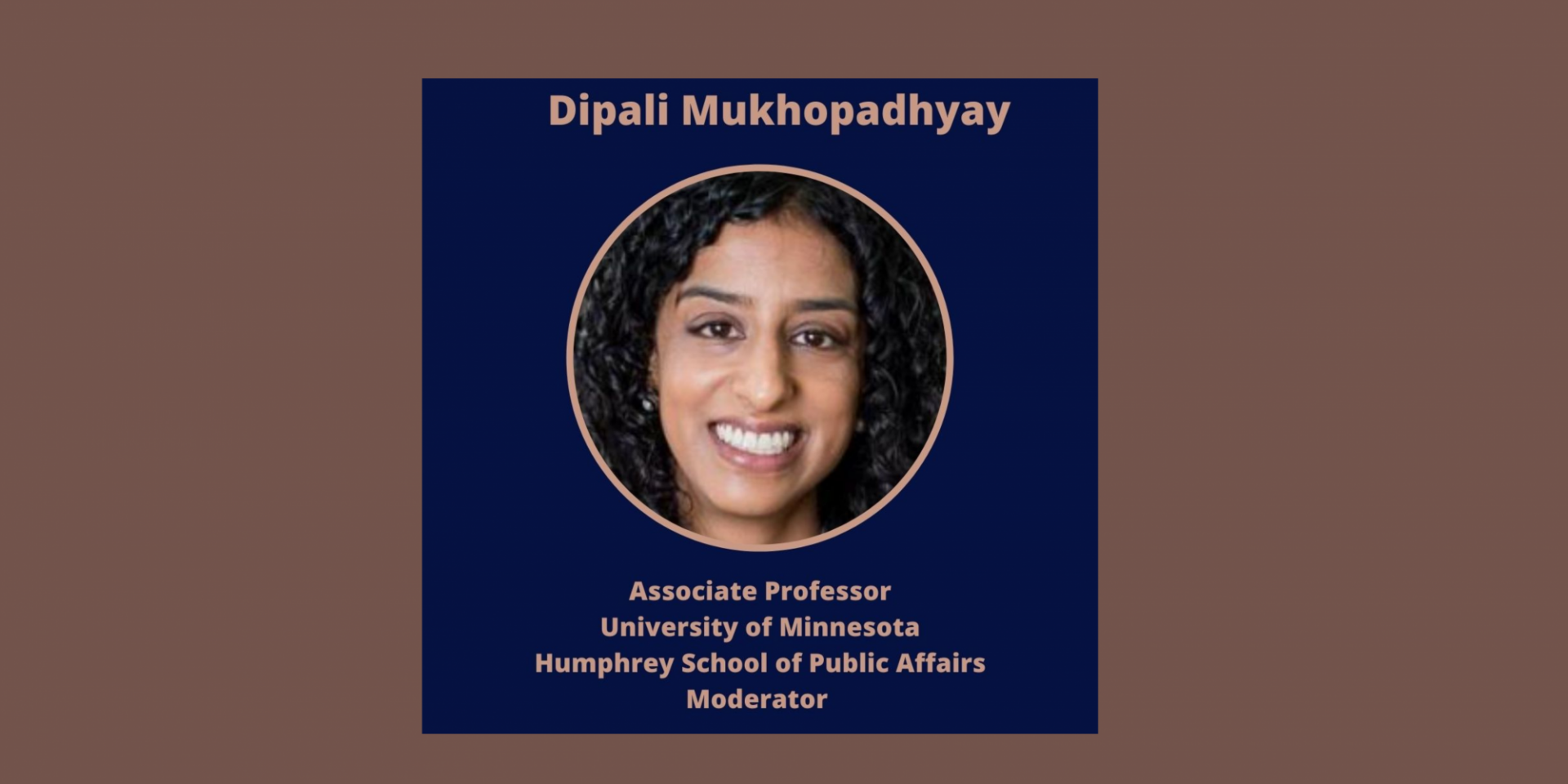 Moderator: Dipali Mukhopadhyay, PhD Columbia University Associate Professor of Global Policy, University of Minnesota, Affiliated Scholar, Saltzman Institute, Columbia University, Senior Expert, U.S. Institute of Peace Moderator:
Dipali Mukhopadhyay, PhD
Columbia University
Associate Professor of Global Policy, University of Minnesota, Affiliated Scholar, Saltzman Institute, Columbia University, Senior Expert, U.S. Institute of Peace