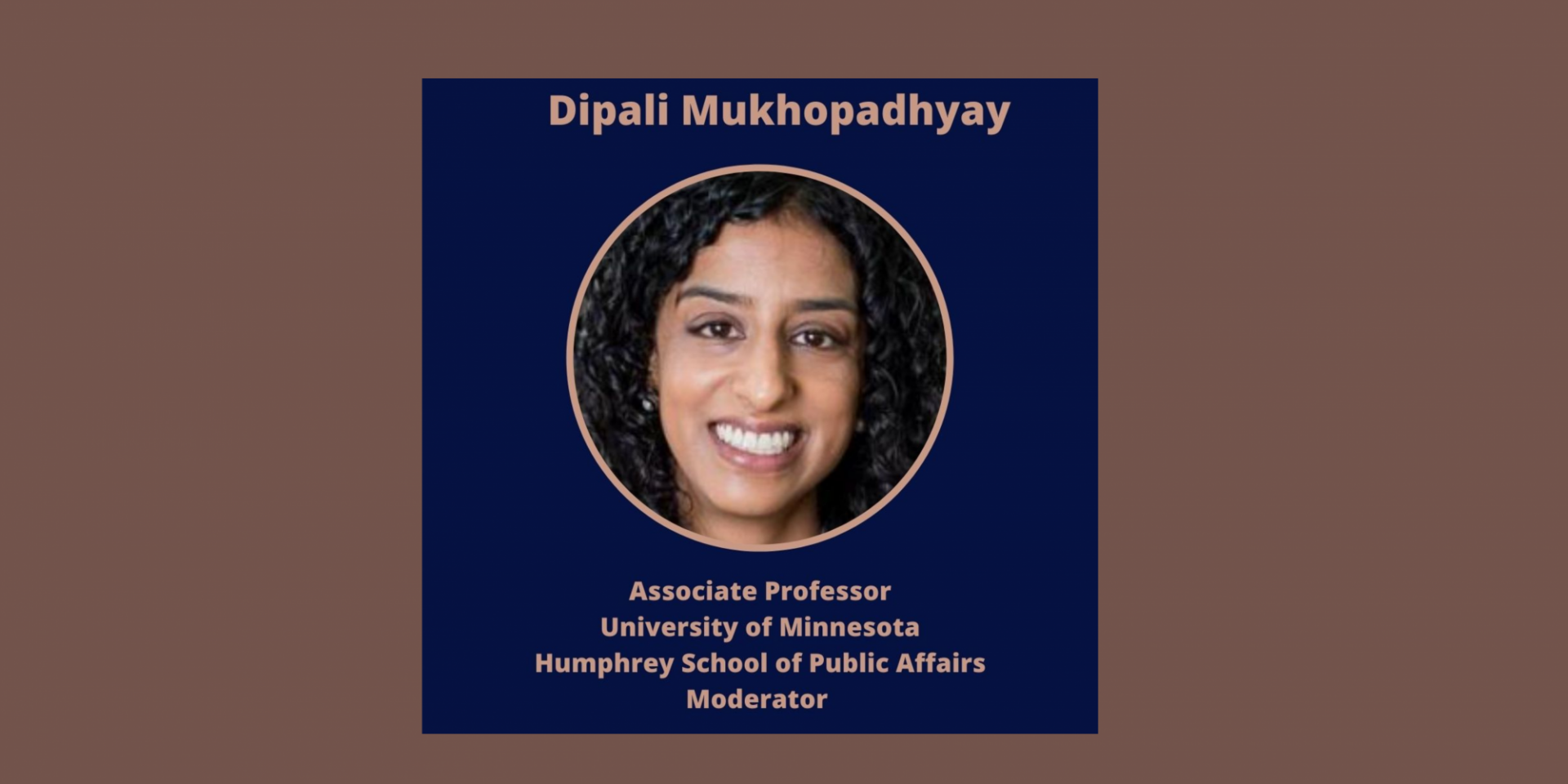 Moderator: 
Dipali Mukhopadhyay, PhD
Columbia University
Associate Professor of Global Policy, University of Minnesota, Affiliated Scholar, Saltzman Institute, Columbia University, Senior Expert, U.S. Institute of Peace
